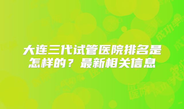 大连三代试管医院排名是怎样的?最新相关信息