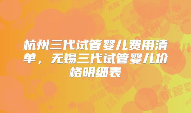 杭州三代试管婴儿费用清单，无锡三代试管婴儿价格明细表