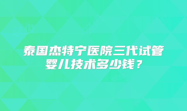 泰国杰特宁医院三代试管婴儿技术多少钱?
