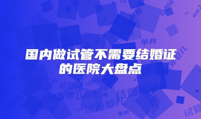 国内做试管不需要结婚证的医院大盘点
