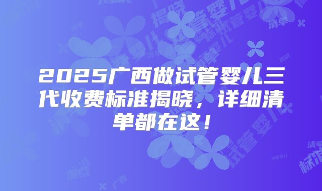 2025广西做试管婴儿三代收费标准揭晓，详细清单都在这！