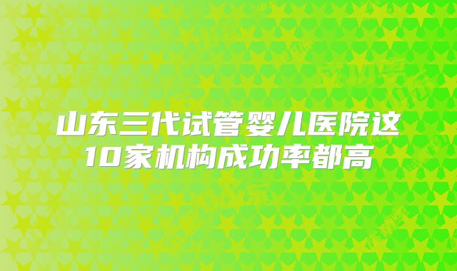 山东三代试管婴儿医院这10家机构成功率都高