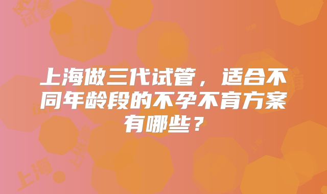 上海做三代试管，适合不同年龄段的不孕不育方案有哪些？