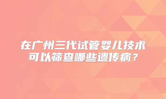 在广州三代试管婴儿技术可以筛查哪些遗传病？