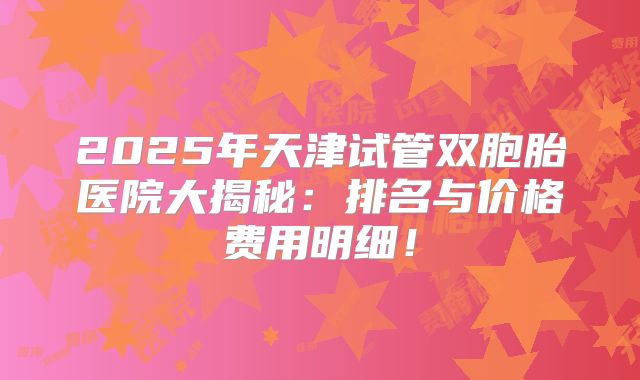 2025年天津试管双胞胎医院大揭秘：排名与价格费用明细！