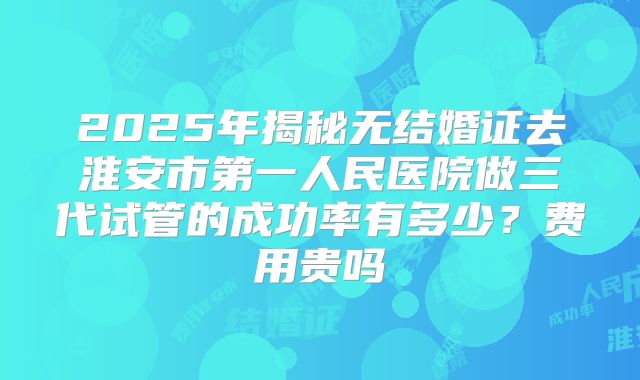 2025年揭秘无结婚证去淮安市第一人民医院做三代试管的成功率有多少？费用贵吗