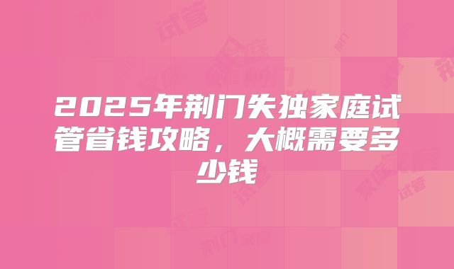 2025年荆门失独家庭试管省钱攻略,大概需要多少钱