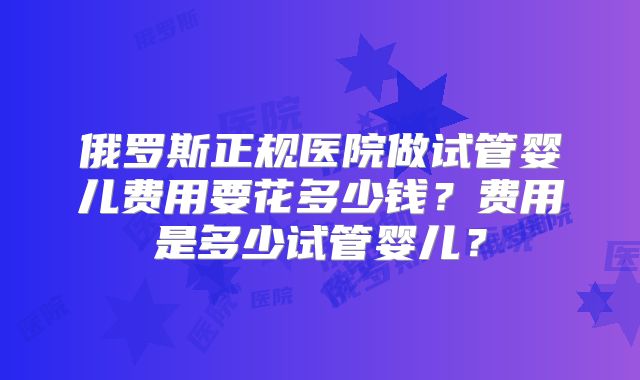 俄罗斯正规医院做试管婴儿费用要花多少钱？费用是多少试管婴儿？