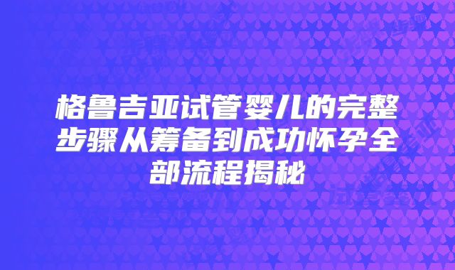 格鲁吉亚试管婴儿的完整步骤从筹备到成功怀孕全部流程揭秘