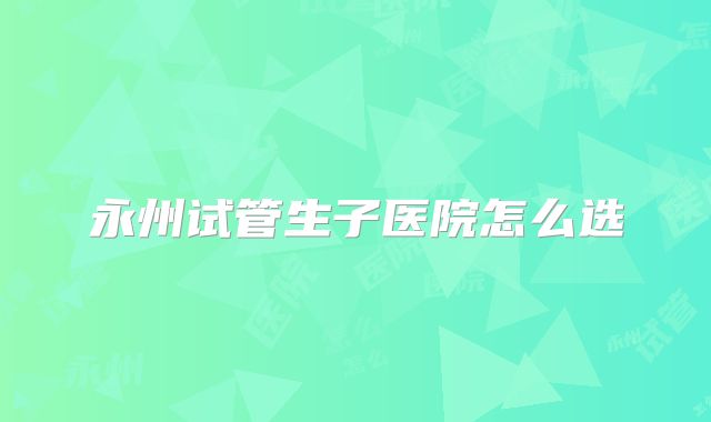 永州试管生子医院怎么选