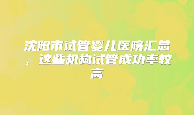 沈阳市试管婴儿医院汇总,这些机构试管成功率较高
