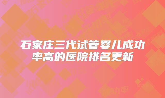 石家庄三代试管婴儿成功率高的医院排名更新