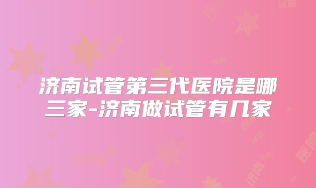 济南试管第三代医院是哪三家-济南做试管有几家