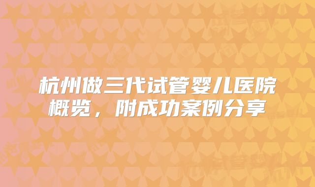 杭州做三代试管婴儿医院概览，附成功案例分享