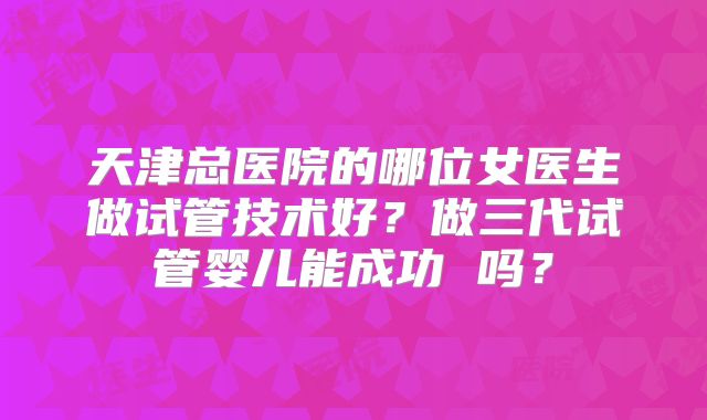 天津总医院的哪位女医生做试管技术好？做三代试管婴儿能成功 吗？