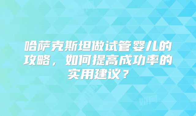 哈萨克斯坦做试管婴儿的攻略，如何提高成功率的实用建议？
