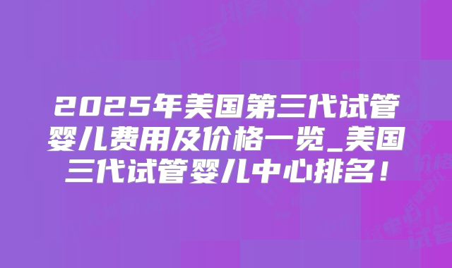 2025年美国第三代试管婴儿费用及价格一览_美国三代试管婴儿中心排名！