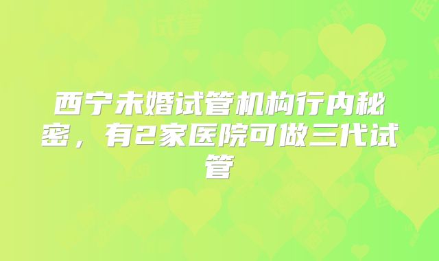 西宁未婚试管机构行内秘密，有2家医院可做三代试管