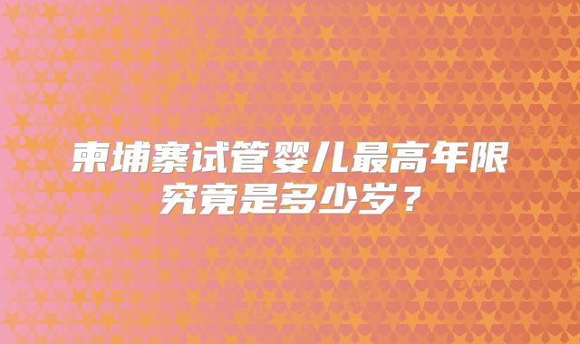 柬埔寨试管婴儿最高年限究竟是多少岁?