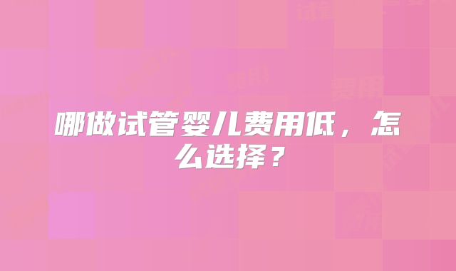哪做试管婴儿费用低,怎么选择?