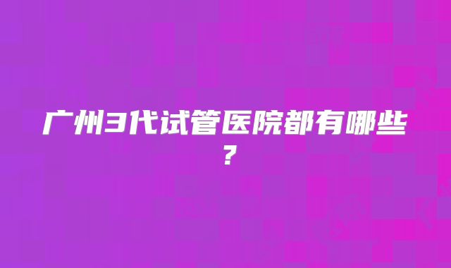 广州3代试管医院都有哪些？