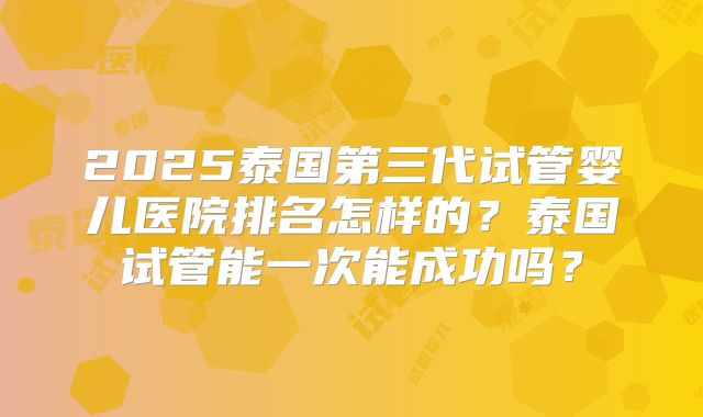 2025泰国第三代试管婴儿医院排名怎样的？泰国试管能一次能成功吗？