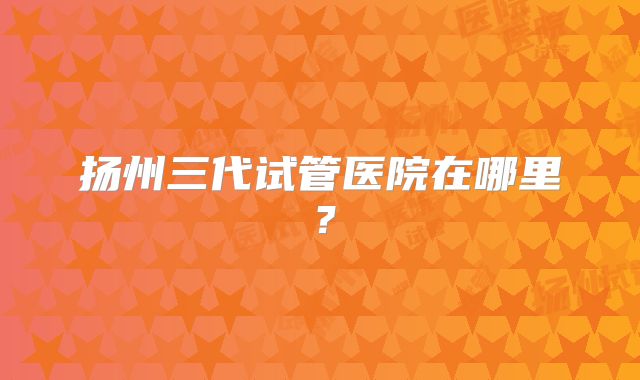 扬州三代试管医院在哪里？