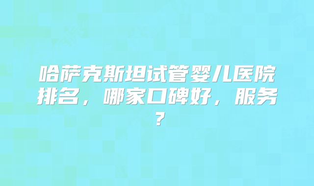 哈萨克斯坦试管婴儿医院排名，哪家口碑好，服务？