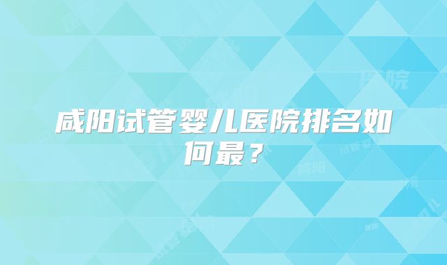 咸阳试管婴儿医院排名如何最？