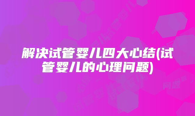 解决试管婴儿四大心结(试管婴儿的心理问题)