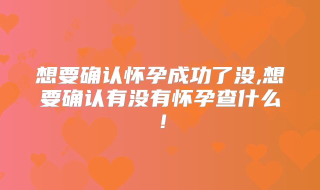 想要确认怀孕成功了没,想要确认有没有怀孕查什么!