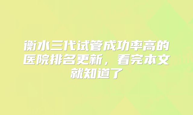 衡水三代试管成功率高的医院排名更新，看完本文就知道了