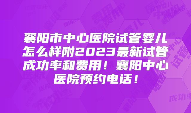 襄阳市中心医院试管婴儿怎么样附2023最新试管成功率和费用！襄阳中心医院预约电话！