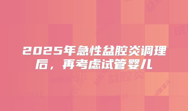 2025年急性盆腔炎调理后，再考虑试管婴儿