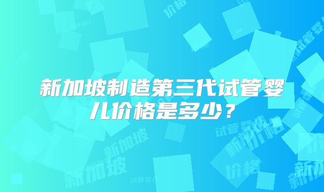 新加坡制造第三代试管婴儿价格是多少?