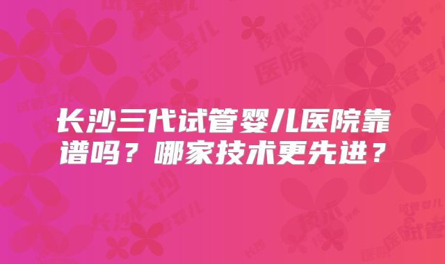 长沙三代试管婴儿医院靠谱吗？哪家技术更先进？