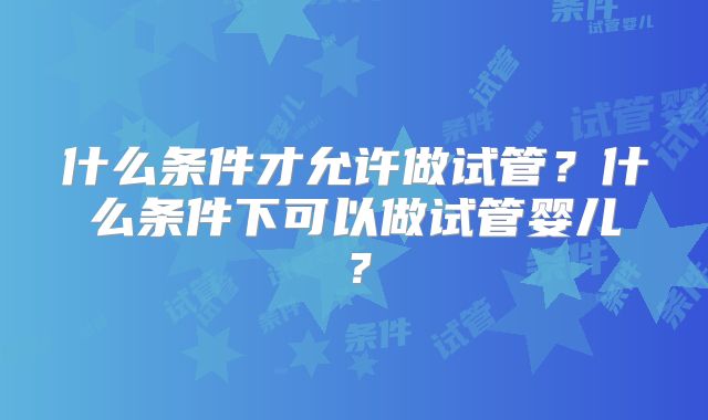 什么条件才允许做试管?什么条件下可以做试管婴儿?