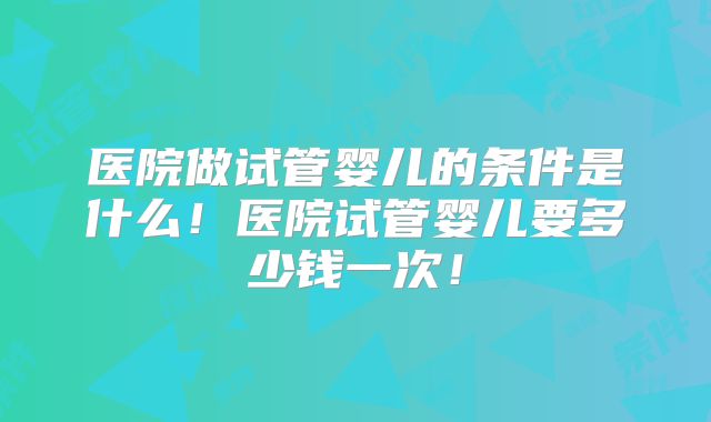 医院做试管婴儿的条件是什么！医院试管婴儿要多少钱一次！