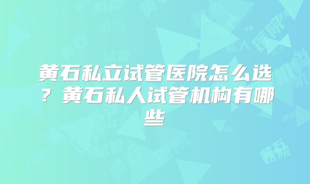 黄石私立试管医院怎么选？黄石私人试管机构有哪些
