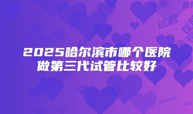 2025哈尔滨市哪个医院做第三代试管比较好