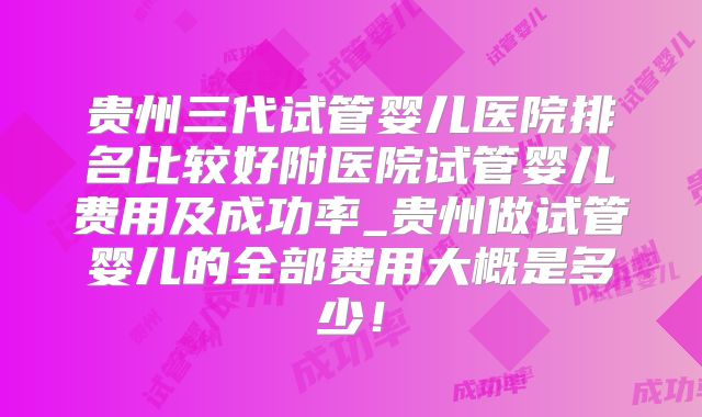 贵州三代试管婴儿医院排名比较好附医院试管婴儿费用及成功率_贵州做试管婴儿的全部费用大概是多少！