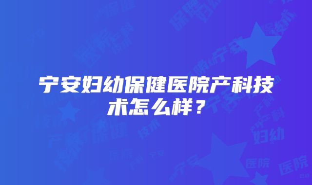 宁安妇幼保健医院产科技术怎么样？