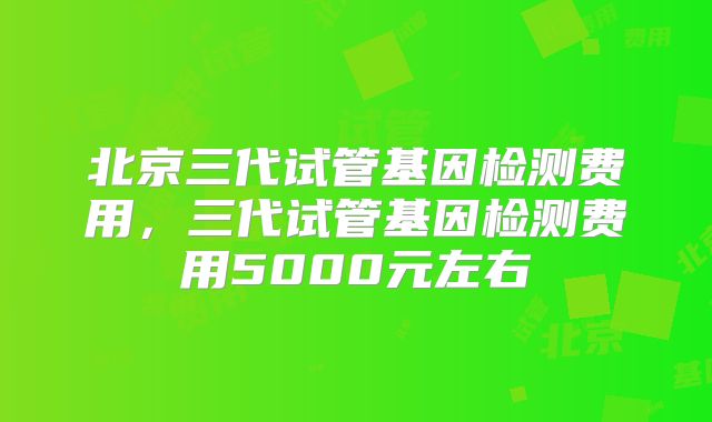 北京三代试管基因检测费用,三代试管基因检测费用5000元左右