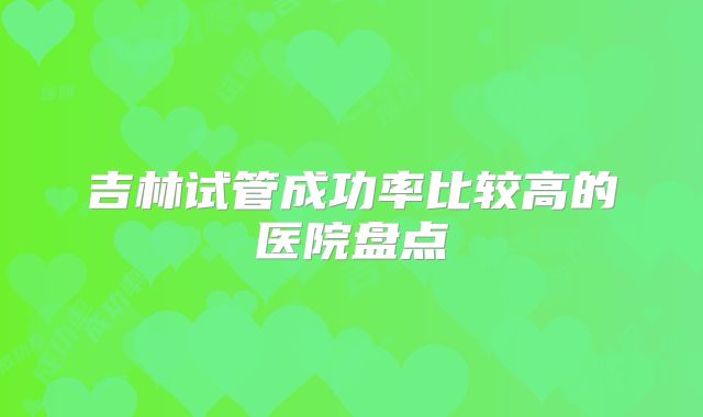 吉林试管成功率比较高的医院盘点
