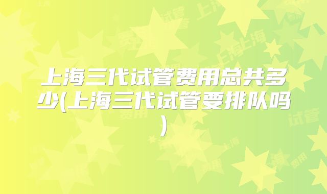 上海三代试管费用总共多少(上海三代试管要排队吗)