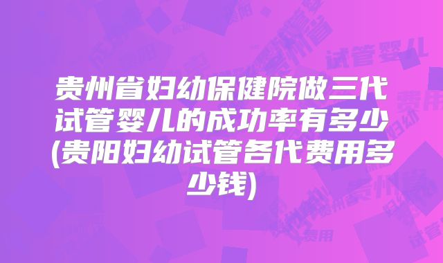 贵州省妇幼保健院做三代试管婴儿的成功率有多少(贵阳妇幼试管各代费用多少钱)