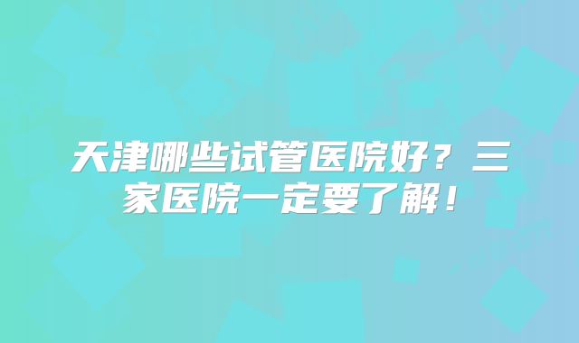 天津哪些试管医院好？三家医院一定要了解！