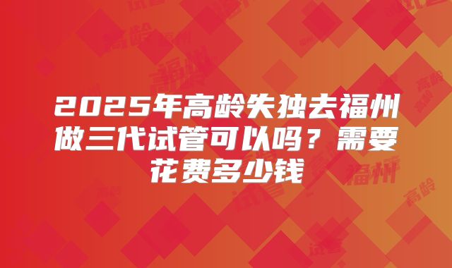 2025年高龄失独去福州做三代试管可以吗？需要花费多少钱