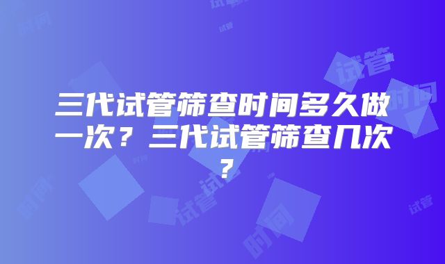 三代试管筛查时间多久做一次？三代试管筛查几次？