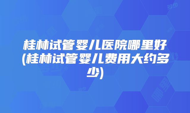 桂林试管婴儿医院哪里好(桂林试管婴儿费用大约多少)